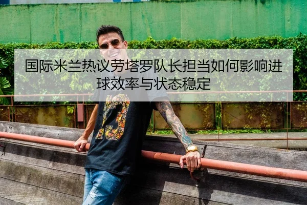 国际米兰热议劳塔罗队长担当如何影响进球效率与状态稳定